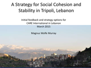 A Strategy for Social Cohesion and
Stability in Tripoli, Lebanon
Initial feedback and strategy options for
CARE International in Lebanon
March 2015
Magnus Wolfe Murray
 