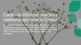 Careless Whisper teachers
relationships how to Cheat
Yes true George Michael song Careless Whisper is a bad
thing for young kids because in the future when they get
boyfriends or girlfriends they will cheat on each other. In the
video it has the preview. Boys cheating on girls is not
Australian.
 