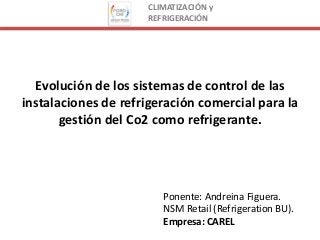 CLIMATIZACIÓN y
REFRIGERACIÓN
Evolución de los sistemas de control de las
instalaciones de refrigeración comercial para la
gestión del Co2 como refrigerante.
Ponente: Andreina Figuera.
NSM Retail (Refrigeration BU).
Empresa: CAREL
 