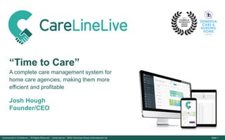 Commercial in Confidence – All Rights Reserved – CareLineLive / MAS Technicae Group (International) Ltd Slide 1
CARE LINE LIVE LOGO 2.0
“Time to Care”
A complete care management system for
home care agencies, making them more
efficient and profitable
Josh Hough
Founder/CEO
 