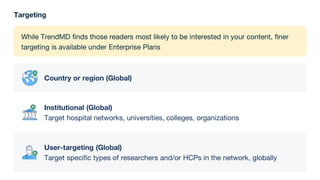 Targeting
While TrendMD finds those readers most likely to be interested in your content, finer
targeting is available under Enterprise Plans
Country or region (Global)
Institutional (Global)
Target hospital networks, universities, colleges, organizations
User-targeting (Global)
Target specific types of researchers and/or HCPs in the network, globally
 