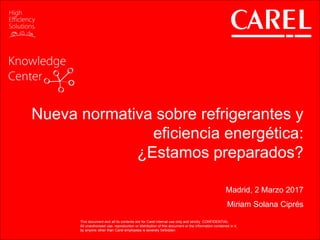 This document and all its contents are for Carel internal use only and strictly CONFIDENTIAL
All unauthorized use, reproduction or distribution of this document or the information contained in it,
by anyone other than Carel employees is severely forbidden
Nueva normativa sobre refrigerantes y
eficiencia energética:
¿Estamos preparados?
Madrid, 2 Marzo 2017
Miriam Solana Ciprés
This document and all its contents are for Carel internal use only and strictly CONFIDENTIAL
All unauthorized use, reproduction or distribution of this document or the information contained in it,
by anyone other than Carel employees is severely forbidden
 
