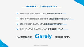 Copyright ©iCARE Co.,Ltd All Rights Reserved. 
健康管理業務　こんなお悩みありませんか？  
そんなお悩みを  は解決します。 
レ 
レ 
レ 
レ 
10
紙やExcelでデータ管理をしており、
業務の効率が悪い 
組織・個人の健康状態が把握できず、
適切な措置ができていない 
健康経営に取り組んでいるが、
効果検証ができていない 
今使っているシステムが使いづらく、
変更を検討している 
 