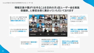 Copyright ©iCARE Co.,Ltd All Rights Reserved. 
28
Carelyの強み③ 他社の活用事例がわかる ユーザー会
 
情報交換や繋がりを作ることを目的の月1回ユーザー会を実施
保健師、人事担当者に集まっていただいております
新しいサービス・改修予定の機
能だけでなく、既に使用してい
る機能の知識も深まりました
他社事例の紹介や意見交換で
きたのは有益でした
機能開発の背景など普段聞けな
いような話を聞くことが出来、実際
Carelyを活用されているご担当者
様の意見を聞くことができ参考に
なった
初めて参加しましたがアットホー
ムな雰囲気で、有効な情報も得ら
れ、ユーザーの要望等をシステム
に反映頂けそうだと感じた
いろいろな企業の取り組みを知
ることができて大変勉強になっ
た
他社さんのCarely運用方法を
直接聞くことができる
貴重な機
会になりました
季節に沿った健康情報や課題
を共有できるのは、今後の支援
におして参考になります
 