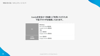 Copyright ©iCARE Co.,Ltd All Rights Reserved. 
情報の取り扱い・セキュリティーについて
 
Carelyを安全かつ快適にご利用いただくため
下記ブラウザを推奨しております。
PC 
Windows
Microsoft Edge 最新版
Google Chrome 最新版
Mac
Safari 最新版
Google Chrome 最新版
スマホ 
(従業員側) 
Safari 最新版
Google Chrome 最新版
35
 