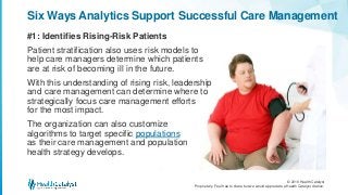 © 2016 Health Catalyst
Proprietary. Feel free to share but we would appreciate a Health Catalyst citation.
#1: Identifies Rising-Risk Patients
Six Ways Analytics Support Successful Care Management
Patient stratification also uses risk models to
help care managers determine which patients
are at risk of becoming ill in the future.
With this understanding of rising risk, leadership
and care management can determine where to
strategically focus care management efforts
for the most impact.
The organization can also customize
algorithms to target specific populations
as their care management and population
health strategy develops.
 