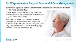 © 2016 Health Catalyst
Proprietary. Feel free to share but we would appreciate a Health Catalyst citation.
#2: Uses a Specific Social Determinant Assessment to Capture Factors
Beyond Claims Data
Six Ways Analytics Support Successful Care Management
Social determinants significantly affect the
overall health of the patient and the likelihood
of good health outcomes.
The care manager can conduct a social
determinant assessment, and, based on
those findings, address barriers to good care
(e.g., homelessness, cultural and language
barriers, financial stressors, etc.).
 