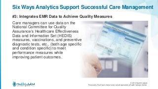 © 2016 Health Catalyst
Proprietary. Feel free to share but we would appreciate a Health Catalyst citation.
#3: Integrates EMR Data to Achieve Quality Measures
Six Ways Analytics Support Successful Care Management
Care managers can use data on the
National Committee for Quality
Assurance’s Healthcare Effectiveness
Data and Information Set (HEDIS)
measures, vaccinations, and preventive
diagnostic tests, etc., (both age specific
and condition specific) to meet
performance measures while
improving patient outcomes.
 