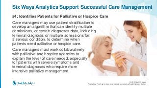 © 2016 Health Catalyst
Proprietary. Feel free to share but we would appreciate a Health Catalyst citation.
#4: Identifies Patients for Palliative or Hospice Care
Six Ways Analytics Support Successful Care Management
Care managers may use patient stratification to
develop an algorithm that can identify multiple
admissions, or certain diagnoses data, including
terminal diagnosis or multiple admissions for
a serious condition, to determine when
patients need palliative or hospice care.
Care managers must work collaboratively
with palliative and hospice agencies to
explain the level of care needed, especially
for patients with severe symptoms and
terminal diagnoses who require more
intensive palliative management.
 