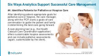© 2016 Health Catalyst
Proprietary. Feel free to share but we would appreciate a Health Catalyst citation.
#4: Identifies Patients for Palliative or Hospice Care
Six Ways Analytics Support Successful Care Management
After identifying patient-appropriate goals for
palliative care or hospice, the care manager,
along with the PCP, starts a goals-of-care
conversation to guide the patient and family
in determining the best care going forward.
A care planning tool (e.g., the Health
Catalyst Care Coordination application)
offers customizable hospice assessments
and can include palliative assessments
(again, customizable by the client).
 