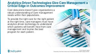 © 2016 Health Catalyst
Proprietary. Feel free to share but we would appreciate a Health Catalyst citation.
Analytics-Driven Technologies Give Care Management a
Critical Edge in Outcomes Improvement
Cost data alone doesn’t give organizations a
robust understanding of care management
needs within their populations.
To provide the right care for the right patient
at the right time, care managers must have
analytics-driven technology to understand
which patients will benefit most from care
management and to plan the best
program for each patient.
 