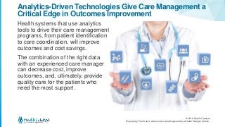 © 2016 Health Catalyst
Proprietary. Feel free to share but we would appreciate a Health Catalyst citation.
Analytics-Driven Technologies Give Care Management a
Critical Edge in Outcomes Improvement
Health systems that use analytics
tools to drive their care management
programs, from patient identification
to care coordination, will improve
outcomes and cost savings.
The combination of the right data
with an experienced care manager
can decrease cost, improve
outcomes, and, ultimately, provide
quality care for the patients who
need the most support.
 