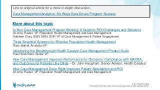 © 2016 Health Catalyst
Proprietary. Feel free to share but we would appreciate a Health Catalyst citation.
More about this topic
Link to original article for a more in-depth discussion.
Care Management Analytics: Six Ways Data Drives Program Success
Is Your Care Management Program Working: A Guide to ROI Challenges and Solutions
Dr. Amy Flaster, VP, Population Health Management and Care Management
Kathleen Clary, BSN, MSN, DNP, VP of Care Management & Patient Engagement
Three Essential Systems for Effective Population Health Management
Russ Staheli, Analytics VP
Introducing the Breakthrough Health Catalyst Care Management Product Suite
Paul Horstmeier, Senior VP
How Care Management Improves Performance for Clinicians, Compliance with MACRA,
and Outcomes for Patients Like Olivia – Dr. John Haughom, Senior Advisor, Health Catalyst
How Care Management Done Right Improves Patient Satisfaction and ROI
Dr. Amy Flaster, VP, Population Health Management and Care Management
 
