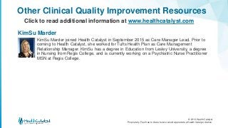 © 2016 Health Catalyst
Proprietary. Feel free to share but we would appreciate a Health Catalyst citation.
Other Clinical Quality Improvement Resources
Click to read additional information at www.healthcatalyst.com
KimSu Marder joined Health Catalyst in September 2015 as Care Manager Lead. Prior to
coming to Health Catalyst, she worked for Tufts Health Plan as Care Management
Relationship Manager. KimSu has a degree in Education from Lesley University, a degree
in Nursing from Regis College, and is currently working on a Psychiatric Nurse Practitioner
MSN at Regis College.
KimSu Marder
 