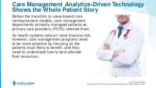 © 2016 Health Catalyst
Proprietary. Feel free to share but we would appreciate a Health Catalyst citation.
Care Management Analytics-Driven Technology
Shows the Whole Patient Story
Before the transition to value-based care
reimbursement models, care management
departments primarily managed patients as
primary care providers (PCPs) referred them.
As health systems take on more financial risk,
however, care management programs need
to be more selective by focusing on the
patients most likely to benefit, and they
need to understand how to best allocate
their resources.
 