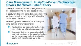 © 2016 Health Catalyst
Proprietary. Feel free to share but we would appreciate a Health Catalyst citation.
Care Management Analytics-Driven Technology
Shows the Whole Patient Story
The right patients for care management are
not necessarily the highest-cost patients.
If cost were the only consideration, identifying
patients based on claims or utilization data
alone would be easy.
However, patient identification is rarely so
simple; here are two examples:
A patient in a car accident may be high
cost initially but return to average cost.
A complex delivery of a premature baby
may cost hundreds of thousands of dollars,
but the baby may develop into a healthy
toddler with no extraordinary costs.
>
>
 