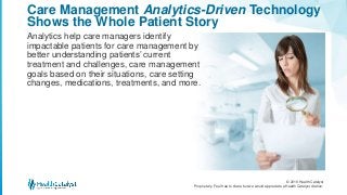 © 2016 Health Catalyst
Proprietary. Feel free to share but we would appreciate a Health Catalyst citation.
Care Management Analytics-Driven Technology
Shows the Whole Patient Story
Analytics help care managers identify
impactable patients for care management by
better understanding patients’ current
treatment and challenges, care management
goals based on their situations, care setting
changes, medications, treatments, and more.
 