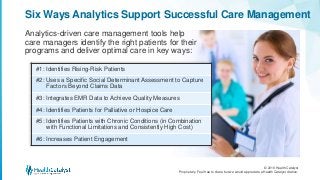 © 2016 Health Catalyst
Proprietary. Feel free to share but we would appreciate a Health Catalyst citation.
Six Ways Analytics Support Successful Care Management
Analytics-driven care management tools help
care managers identify the right patients for their
programs and deliver optimal care in key ways:
#1: Identifies Rising-Risk Patients
#2: Uses a Specific Social Determinant Assessment to Capture
Factors Beyond Claims Data
#3: Integrates EMR Data to Achieve Quality Measures
#4: Identifies Patients for Palliative or Hospice Care
#5: Identifies Patients with Chronic Conditions (in Combination
with Functional Limitations and Consistently High Cost)
#6: Increases Patient Engagement
 