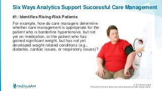 © 2016 Health Catalyst
Proprietary. Feel free to share but we would appreciate a Health Catalyst citation.
#1: Identifies Rising-Risk Patients
Six Ways Analytics Support Successful Care Management
For example, how do care managers determine
whether care management is appropriate for the
patient who is borderline hypertensive, but not
yet on medication, or the patient who has
gained significant weight, but has not yet
developed weight-related conditions (e.g.,
diabetes, cardiac issues, or respiratory issues)?
 