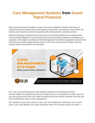 Care Management Systems from Guard
Patrol Products
Every care home owes its residents a duty of care and is obliged to consider what they are
required to do to encompass the broad range of services that a nursing home may provide. The
facility is also required to provide competent staff, safe equipment, and safe premises.
With the well-being of patients at the core, here at Guard Patrol Products we understand the
moral and legal obligation of care institutions to ensure the safety of patients, employees, and
caregivers. This helped us develop our Patrol Management Fire Watch management solutions that
lend a hand to counter typical areas of concern such as fire safety, personal safety, cleaning,
security, health and protection of individuals.
So, if you are providing care to the highest standard and following all of the
various health care guidelines and an incident occur or a complaint is made, how can
you accurately prove that your staff are performing their duties correctly and that you
have fulfilled your duty of care obligations?
Our solutions have been used by many care and healthcare institutions over recent
years. Let’s dive deeper into some situations where this system proves its worth. +
 