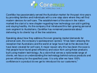 CareMax has passionately served the Australian market for the past nine years
by providing families and individuals with a one-stop store where they will find
modern devices for self-care. The establishment of the store in the nation
marked the start of a new chapter regarding how technology can aid in getting
and staying healthy. As the company that introduced this fast-growing personal
care segment to Australians, CareMax has remained passionate about
delivering to its clients’ top of the line solutions.
Speaking about how they address the ever-growing market demands for
personal care, the company’s spokesperson opined, “It has been amazing the
reception that Australians and the world at large have had to the devices that
have been created for self-care. A major reason why this has been the case is
that people have found great efficiency and value from using these products
built using modern technology. As a store that serves a nationwide range of
clients, we focus on understanding the technology behind various products and
proven efficiency for the specified uses. It is only after we have 100%
confidence in a product do we get to introduce it to our customers.”
 