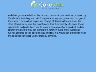 A defining characteristic of the modern personal care devices provided by
CareMax is that they are built for optimal safety and pose zero dangers to
the users. The product experts in charge of deciding the products the
store stocks have from the onset made this their priority. As such, these
specialists dedicate their time to know every aspect of a product and its
operations before they can consider it for their customers. CareMax
further adheres to the policies stipulated by the Australian government on
the specifications and use of therapy devices.
 