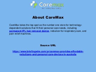 About CareMax
CareMax takes the top spot as the number one store for technology-
dependent solutions that fit their personal care needs, including
permanent IPL hair removal device, nebulizer for respiratory care, and
pain relief machines.
Source URL
https://www.briefingwire.com/pr/caremax-provides-affordable-
nebulizers-and-personal-care-devices-in-australia
 