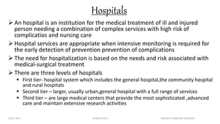 Hospitals
 An hospital is an institution for the medical treatment of ill and injured
person needing a combination of complex services with high risk of
complicatios and nursing care
 Hospital services are appropriate when intensive monitoring is required for
the early detection of prevention prevention of complications
 The need for hospitalization is based on the needs and risk associated with
medical-surgical treatment
 There are three levels of hospitals
 First tier- hospital system which includes the general hospital,the community hospital
and rural hospitals
 Second tier – larger, usually urban,general hospital with a full range of services
 Third tier – are large medical centers that provide the most sophisticated ,advanced
care and maintain extensive research activities
26.02.2021 EDWIN JOSE .L MEDICAL SURGICAL NURSING
 