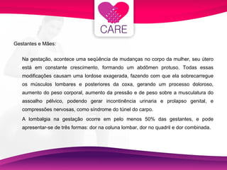 Gestantes e Mães: Na gestação, acontece uma seqüência de mudanças no corpo da mulher, seu útero está em constante crescimento, formando um abdômen protuso. Todas essas modificações causam uma lordose exagerada, fazendo com que ela sobrecarregue os músculos lombares e posteriores da coxa, gerando um processo doloroso, aumento do peso corporal, aumento da pressão e de peso sobre a musculatura do assoalho pélvico, podendo gerar incontinência urinaria e prolapso genital, e compressões nervosas, como síndrome do túnel do carpo. A lombalgia na gestação ocorre em pelo menos 50% das gestantes, e pode apresentar-se de três formas: dor na coluna lombar, dor no quadril e dor combinada.  