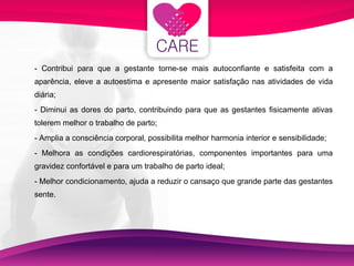 - Contribui para que a gestante torne-se mais autoconfiante e satisfeita com a aparência, eleve a autoestima e apresente maior satisfação nas atividades de vida diária; - Diminui as dores do parto, contribuindo para que as gestantes fisicamente ativas tolerem melhor o trabalho de parto; - Amplia a consciência corporal, possibilita melhor harmonia interior e sensibilidade; - Melhora as condições cardiorespiratórias, componentes importantes para uma gravidez confortável e para um trabalho de parto ideal; - Melhor condicionamento, ajuda a reduzir o cansaço que grande parte das gestantes sente. 