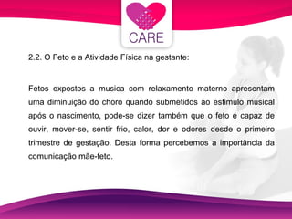 2.2. O Feto e a Atividade Física na gestante: Fetos expostos a musica com relaxamento materno apresentam uma diminuição do choro quando submetidos ao estimulo musical após o nascimento, pode-se dizer também que o feto é capaz de ouvir, mover-se, sentir frio, calor, dor e odores desde o primeiro trimestre de gestação. Desta forma percebemos a importância da comunicação mãe-feto. 
