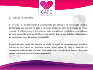 2.4. Mulheres e a Maturidade: O processo de envelhecimento é acompanhado por alteração na composição corporal, caracterizada pelo aumento no peso e na massa gordurosa, além de diminuição da massa muscular. O sedentarismo e a diminuição do gasto energético do metabolismo, associados ao aumento na ingestão alimentar, contribuem para o ganho de peso com a idade e  está associado ao aumento dos riscos de doenças e mortalidade. O exercício físico regular não interfere na função hormonal, se constituindo num importante instrumento para ganho de densidade mineral óssea, capaz de fazer a prevenção da osteoporose, estilo de vida mais ativo fisicamente e menor incidência de fraturas, diminuindo assim a mortalidade e morbidade pós-menopáusica. 