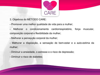 3. Objetivos do MÉTODO CARE: - Promover uma melhor qualidade de vida para a mulher; - Melhorar o condicionamento cardiorrespiratório, força muscular, composição corporal e flexibilidade da mulher; - Melhorar a percepção corporal da mulher; - Melhorar a disposição, a sensação de bem-estar e a auto-estima da mulher; - Diminuir a ansiedade, o estresse e o risco de depressão; - Diminuir o risco de diabetes;  