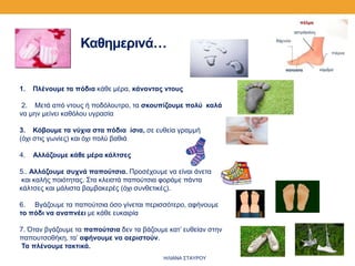1. Πλένουμε τα πόδια κάθε μέρα, κάνοντας ντους
2. Μετά από ντους ή ποδόλουτρο, τα σκουπίζουμε πολύ καλά
να μην μείνει καθόλου υγρασία
3. Κόβουμε τα νύχια στα πόδια ίσια, σε ευθεία γραμμή
(όχι στις γωνίες) και όχι πολύ βαθιά
4. Αλλάζουμε κάθε μέρα κάλτσες
5.. Αλλάζουμε συχνά παπούτσια. Προσέχουμε να είναι άνετα
και καλής ποιότητας. Στα κλειστά παπούτσια φοράμε πάντα
κάλτσες και μάλιστα βαμβακερές (όχι συνθετικές).
6. Βγάζουμε τα παπούτσια όσο γίνεται περισσότερο, αφήνουμε
το πόδι να αναπνέει με κάθε ευκαιρία
7. Όταν βγάζουμε τα παπούτσια δεν τα βάζουμε κατ’ ευθείαν στην
παπουτσοθήκη, τα’ αφήνουμε να αεριστούν.
Τα πλένουμε τακτικά.
Καθημερινά…
ΗΛΙΑΝΑ ΣΤΑΥΡΟΥ
 
