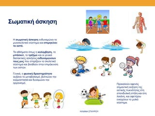 Σωματική άσκηση
Η σωματική άσκηση ενδυναμώνει το
μυοσκελετικό σύστημα και επιμηκύνει
τα οστά.
Τα αθλήματα όπως η κολύμβηση, το
μπάσκετ, το τρέξιμο και οι γενικά
διατακτικές ασκήσεις ενδυναμώνουν
τους μυς που στηρίζουν το σκελετικό
σύστημα και βοηθούν στην επιμήκυνση
των οστών.
Γενικά, η φυσική δραστηριότητα
αυξάνει το μεταβολισμό, βελτιώνει την
κορμοστασιά και δυναμώνει τον
οργανισμό. Προκαλούν αφενός
σημαντική αύξηση της
οστικής πυκνότητας στη
σπονδυλική στήλη και στη
λεκάνη, και αφετέρου
ενισχύουν το μυϊκό
σύστημα.
ΗΛΙΑΝΑ ΣΤΑΥΡΟΥ
 