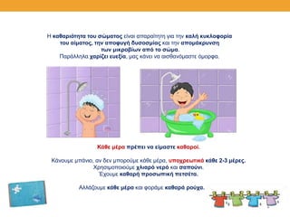 Κάθε μέρα πρέπει να είμαστε καθαροί.
Κάνουμε μπάνιο, αν δεν μπορούμε κάθε μέρα, υποχρεωτικά κάθε 2-3 μέρες.
Χρησιμοποιούμε χλιαρό νερό και σαπούνι.
Έχουμε καθαρή προσωπική πετσέτα.
Αλλάζουμε κάθε μέρα και φοράμε καθαρά ρούχα.
Η καθαριότητα του σώματος είναι απαραίτητη για την καλή κυκλοφορία
του αίματος, την αποφυγή δυσοσμίας και την απομάκρυνση
των μικροβίων από το σώμα.
Παράλληλα χαρίζει ευεξία, μας κάνει να αισθανόμαστε όμορφα.
 