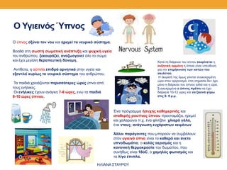 Ο Υγιεινός Ύπνος
O ύπνος οξύνει τον νου και ηρεμεί το νευρικό σύστημα.
Βοηθά στη σωστή σωματική ανάπτυξη και ψυχική υγεία
του ανθρώπου, ξεκουράζει, αναζωογονεί όλο το σώμα
και έχει μεγάλη θεραπευτική δύναμη.
Αντίθετα, η αϋπνία επιδρά αρνητικά στην υγεία και
εξαντλεί κυρίως το νευρικό σύστημα του ανθρώπου.
Τα παιδιά χρειάζονται περισσότερες ώρες ύπνο από
τους ενήλικες.
Oι ενήλικες έχουν ανάγκη 7-8 ώρες, ενώ τα παιδιά
8-10 ώρες ύπνου.
Ένα πρόγραμμα ήσυχης καθημερινής και
σταθερής ρουτίνας ύπνου προετοιμάζει, ηρεμεί
και χαλαρώνει π.χ. ένα φλιτζάνι χλιαρό γάλα,
ένα ντους, ανάγνωση ευχάριστων κειμένων
Άλλοι παράγοντες που μπορούν να συμβάλουν
στον υγιεινό ύπνο είναι το καθαρό και άνετο
υπνοδωμάτιο, ο καλός αερισμός και η
κανονική θερμοκρασία του δωματίου, που
συνήθως είναι 18οC, ο χαμηλός φωτισμός και
τα λίγα έπιπλα.
Κατά τη διάρκεια του ύπνου εκκρίνεται η
αυξητική ορμόνη η όποια είναι υπεύθυνη
για την επιμήκυνση των οστών του
σκελετού.
Η έκκρισή της όμως γίνεται συγκεκριμένη
ώρα στον οργανισμό, έτσι σημασία δεν έχει
μόνο η διάρκεια του ύπνου αλλά και η ώρα.
Συγκεκριμένα ο ύπνος πρέπει να έχει
διάρκεια 10-12 ώρες και να ξεκινά γύρω
στις 8- 9 μ.μ.
ΗΛΙΑΝΑ ΣΤΑΥΡΟΥ
 