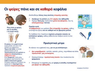 Οι ψείρες πάνε και σε καθαρά κεφάλια
Οι ψείρες είναι μικρά έντομα
χωρίς φτερά, που ζουν στα
μαλλιά των ανθρώπων.
Έχουν έξι πόδια, τα οποία
χρησιμοποιούν για να
προσκολλώνται στα μαλλιά και
τρέφονται αποκλειστικά με
ανθρώπινο αίμα.
Είναι διαφανείς, αλλά μόλις
ρουφήξουν αίμα αποκτούν ένα
καφέ ή κοκκινωπό χρώμα.
Οι ψείρες τρέφονται 4-5 φορές την
ημέρα και το τσίμπημά τους
προκαλεί ενοχλητική φαγούρα.
Ακολουθούμε όλους τους κανόνες ατομικής υγιεινής:
 Λούζουμε τα μαλλιά μας 2-3 φορές την εβδομάδα
 Έχουμε δική μας προσωπική χτένα και βούρτσα, που τις
απολυμαίνουμε τακτικά.
Παρόλα αυτά:
Η καθαριότητα των μαλλιών δεν επηρεάζει τις ψείρες, καθώς
εντοπίζονται εξίσου και σε καθαρά και σε βρώμικα μαλλιά.
Τα παιδάκια που πηγαίνουν σχολείο μπορούν εύκολα να
κολλήσουν ψείρες, καθώς κάθονται και παίζουν κοντά το ένα
στο άλλο.
Προληπτικά μέτρα
Αν κάνουν την εμφάνισή τους, για να μη κολλήσουμε:
 Δεν μοιραζόμαστε καπέλα, κασκόλ, χτένες, τσιμπιδάκια και άλλα
προσωπικά μας αντικείμενα.
 Χρησιμοποιούμε προληπτικές λοσιόν που πωλούνται στα
φαρμακεία
 Ελέγχουμε το κεφαλάκι μας για ψείρες ή κόνιδες τουλάχιστον
μια φορά την εβδομάδα.
Πώς είναι οι ψείρες
και οι κονίδες
( τα αυγά τους);
ΗΛΙΑΝΑ ΣΤΑΥΡΟΥ
 