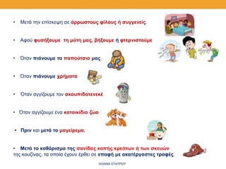 • Μετά την επίσκεψη σε άρρωστους φίλους ή συγγενείς.
• Αφού φυσήξουμε τη μύτη μας, βήξουμε ή φτερνιστούμε
• Όταν πιάνουμε τα παπούτσια μας
• Όταν πιάνουμε χρήματα
• Όταν αγγίζουμε τον σκουπιδοτενεκέ
• Όταν αγγίζουμε ένα κατοικίδιο ζώο
• Πριν και μετά το μαγείρεμα.
• Μετά το καθάρισμα της σανίδας κοπής κρεάτων ή των σκευών
της κουζίνας, τα οποία έχουν έρθει σε επαφή με ακατέργαστες τροφές.
ΗΛΙΑΝΑ ΣΤΑΥΡΟΥ
 