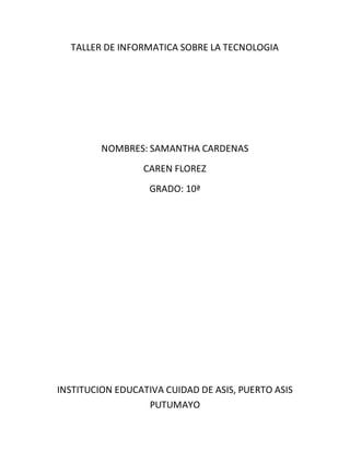 TALLER DE INFORMATICA SOBRE LA TECNOLOGIA
NOMBRES: SAMANTHA CARDENAS
CAREN FLOREZ
GRADO: 10ª
INSTITUCION EDUCATIVA CUIDAD DE ASIS, PUERTO ASIS
PUTUMAYO
 