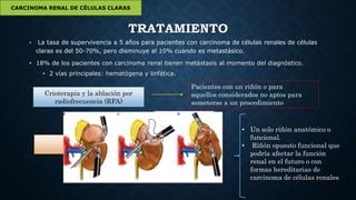 TRATAMIENTO
• La tasa de supervivencia a 5 años para pacientes con carcinoma de células renales de células
claras es del 50-70%, pero disminuye al 10% cuando es metastásico.
• 18% de los pacientes con carcinoma renal tienen metástasis al momento del diagnóstico.
• 2 vías principales: hematógena y linfática.
CARCINOMA RENAL DE CÉLULAS CLARAS
Crioterapia y la ablación por
radiofrecuencia (RFA)
Pacientes con un riñón o para
aquellos considerados no aptos para
someterse a un procedimiento
Nefrectomía
Radical
Parcial
• Un solo riñón anatómico o
funcional.
• Riñón opuesto funcional que
podría afectar la función
renal en el futuro o con
formas hereditarias de
carcinoma de células renales
 
