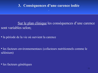 Sur le plan clinique   les conséquences d’une carence sont variables selon; la période de la vie où survient la carence  les facteurs environnementaux (cofacteurs nutritionnels comme le sélénium)  les facteurs génétiques 3.   Conséquences d’une carence iodée . 