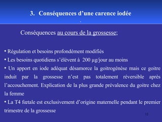 Conséquences  au cours de la grossesse ; Régulation et besoins profondément modifiés Les besoins quotidiens s’élèvent à  200 µg/jour au moins Un apport en iode adéquat désamorce la goitrogénèse mais ce goitre induit par la grossesse n’est pas totalement réversible après l’accouchement. Explication de la plus grande prévalence du goitre chez la femme La T4 fœtale est exclusivement d’origine maternelle pendant le premier trimestre de la grossesse 3.   Conséquences d’une carence iodée . 