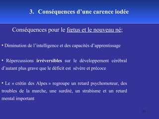 3.   Conséquences d’une carence iodée Conséquences pour le  fœtus et le nouveau né ; Diminution de l’intelligence et des capacités d’apprentissage Répercussions  irréversibles  sur le développement cérébral d’autant plus grave que le déficit est  sévère et précoce  Le « crétin des Alpes » regroupe un retard psychomoteur, des troubles de la marche, une surdité, un strabisme et un retard mental important  