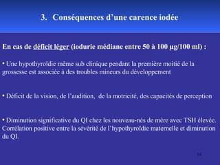 3.   Conséquences d’une carence iodée En cas de  déficit léger  (iodurie médiane entre 50 à 100 µg/100 ml) : Une hypothyroïdie même sub clinique pendant la première moitié de la grossesse est associée à des troubles mineurs du développement  Déficit de la vision, de l’audition,  de la motricité, des capacités de perception Diminution significative du QI chez les nouveau-nés de mère avec TSH élevée. Corrélation positive entre la sévérité de l’hypothyroïdie maternelle et diminution du QI.   