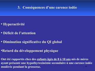 3.   Conséquences d’une carence iodée Hyperactivité  Déficit de l’attention Diminution significative du QI global  Retard du développement physique Ont été rapportés chez des  enfants âgés de 8 à 10 ans  nés de mères ayant présenté une hypothyroxinémie secondaire à une carence iodée modérée pendant la grossesse. 