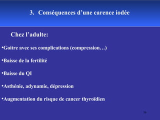 3.   Conséquences d’une carence iodée Chez l’adulte: Goitre avec ses complications (compression…) Baisse de la fertilité Baisse du QI Asthénie, adynamie, dépression Augmentation du risque de cancer thyroïdien 