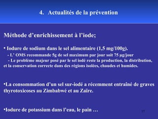4.   Actualités de la prévention Méthode d’enrichissement à l’iode; Iodure de sodium dans le sel alimentaire (1,5 mg/100g).  - L’ OMS recommande 5g de sel maximum par jour soit 75 µg/jour - Le problème majeur posé par le sel iodé reste la production, la distribution, et la conservation correcte dans des régions isolées, chaudes et humides. La consommation d’un sel sur-iodé a récemment entraîné de graves thyrotoxicoses au Zimbabwé et au Zaïre.  Iodure de potassium dans l’eau, le pain … 