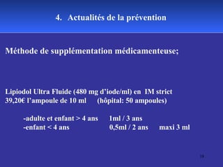 4.   Actualités de la prévention Méthode de supplémentation médicamenteuse; Lipiodol Ultra Fluide (480 mg d’iode/ml) en  IM strict 39,20€ l’ampoule de 10 ml  (hôpital: 50 ampoules) -adulte et enfant > 4 ans  1ml / 3 ans  -enfant < 4 ans  0,5ml / 2 ans  maxi 3 ml 
