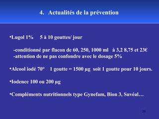 4.   Actualités de la prévention Lugol 1%  5 à 10 gouttes/ jour  -conditionné par flacon de 60, 250, 1000 ml  à 3,2 8,75 et 23€ -attention de ne pas confondre avec le dosage 5% Alcool iodé 70°  1 goutte = 1500 µg  soit 1 goutte pour 10 jours. Iodence 100 ou 200 µg Compléments nutritionnels type Gynefam, Bion 3, Suvéal… 